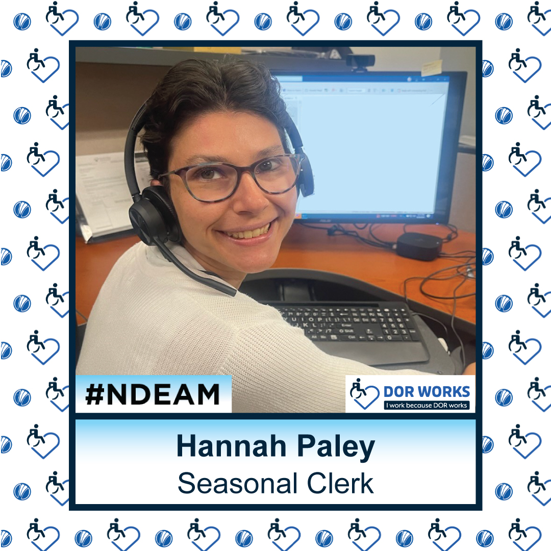 Woman sitting at a desk in front of a computer screen, turned around to smile at the camera, wearing a headset. Text reads: Hannah Paley, Seasonal Clerk. Featuring logos for #NDEAM and DOR WORKS: I work because DOR works. Smaller versions of the DOR WORKS logo, featuring an icon of a person in a wheelchair merged into the shape of a heart, and the blue circle from the DOR logo are repeated in a pattern in the background.