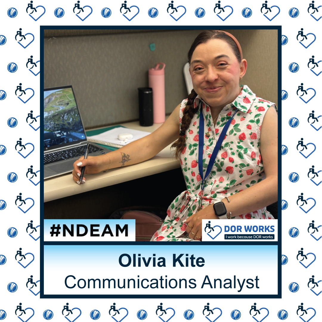 Woman smiling at a desk with a laptop, holding a pen in her right hand. Text reads: Olivia Kite, Communications Analyst. Featuring logos for #NDEAM and DOR WORKS: I work because DOR works. Smaller versions of the DOR WORKS logo, featuring an icon of a person in a wheelchair merged into the shape of a heart, and the blue circle from the DOR logo are repeated in a pattern in the background.