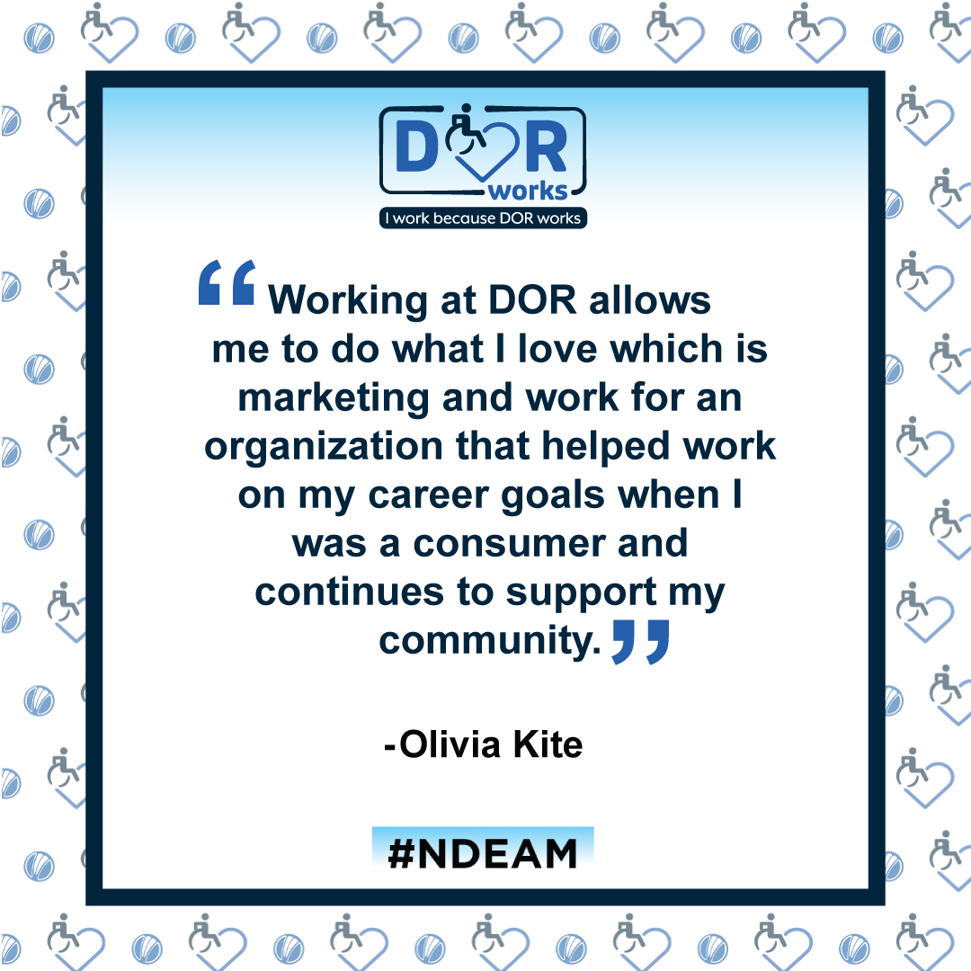 DOR Works logo: I work because DOR works. Smaller versions of the DOR WORKS logo, featuring an icon of a person in a wheelchair merged into the shape of a heart, and the blue circle from the DOR logo are repeated in a transparent pattern in the background.  Quote reads: Working at DOR allows me to do what I love which is marketing and work for an organization that helped work on my career goals when I was a consumer and continues to support my community. – Olivia Kite #NDEAM 