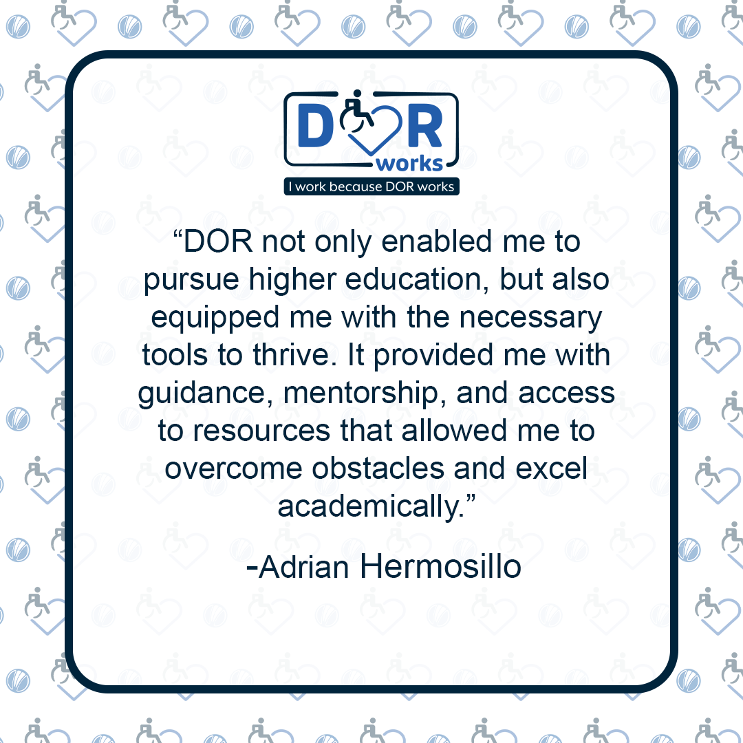 DOR not only enabled me to pursue higher education, but also equipped me with the necessary tools to thrive. It provided me with guidance, mentorship, and access to resources that allowed me to overcome obstacles and excel academically. - Adrian Hermosillo