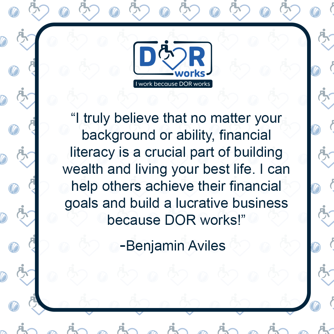 Quote graphic with an I Work Because DOR Works logo at the top of the graphic.  The are smaller versions of the logo repeated on the background of the graphic like wallpaper. Text reads: I truly believe that no matter your background or ability, financial literacy is a crucial part of building wealth and living your best life.  I can help others achieve their financial goals, and build a lucrative business because DOR works! -Benjamin Aviles