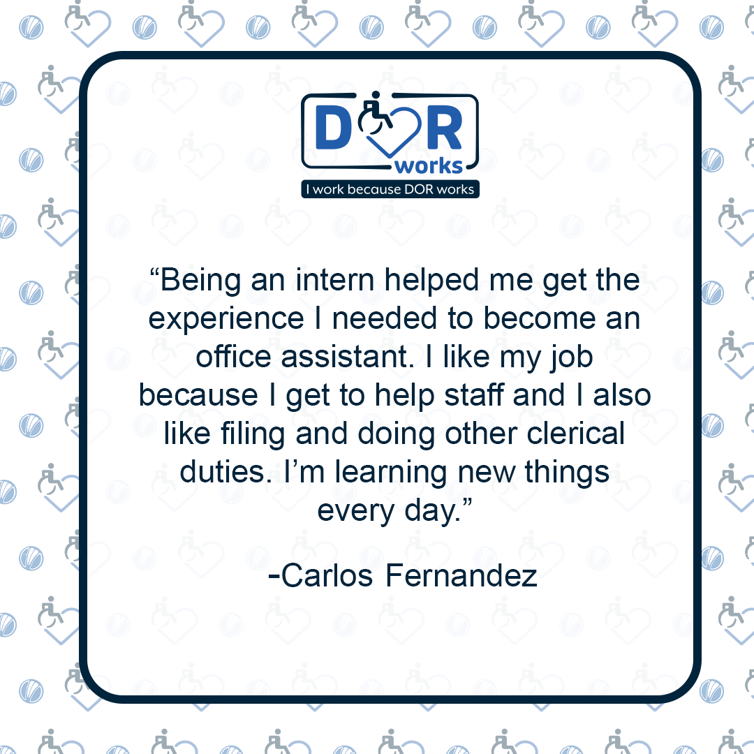 Being an intern helped me get the experience I needed to become an office assistant. I like my job because I get to help staff and I also like filing and doing other clerical duties. I'm learning new things every day - Carlos Fernandez