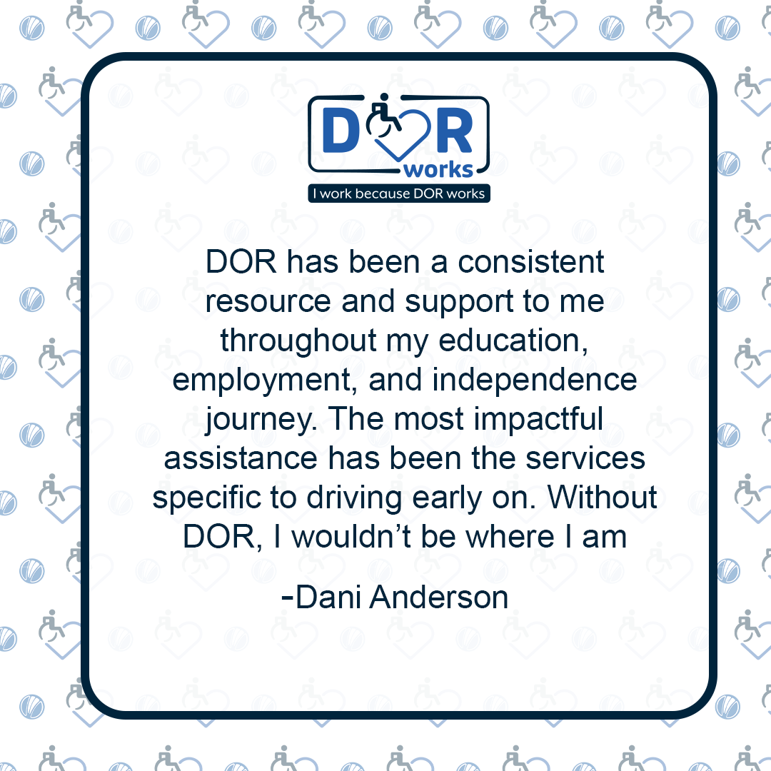 Quote graphic with an I Work Because DOR Works logo at the top of the graphic.  The are smaller versions of the logo repeated on the background of the graphic like wallpaper. Text reads: DOR has been a consistent resource and support to me throughout my education, employment, and independence journey. The most impactful assistance has been the services specific to driving early on. Without DOR, I wouldn’t be where I am today, because I wouldn’t have been able to get there! -Dani Anderson