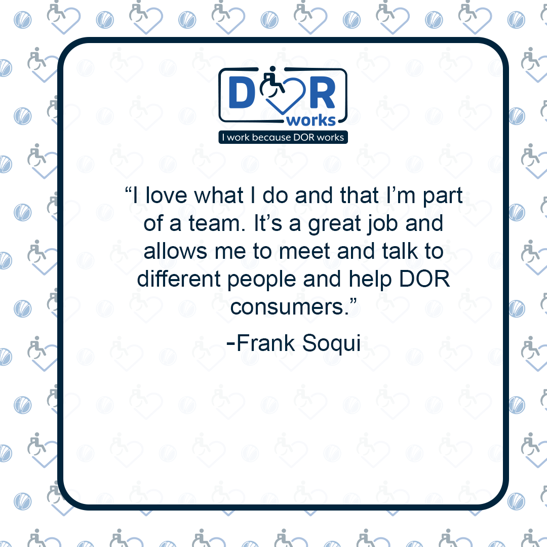 Quote graphic with an I Work Because DOR Works logo at the top of the graphic. The are smaller versions of the logo repeated on the background of the graphic like wallpaper. Text reads: I love what I do and that I get to be part of a team. It’s a great job and allows me to meet and talk to different people and help DOR consumers. -Frank Soqui