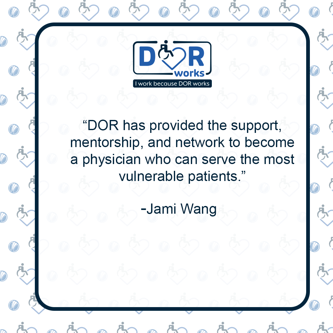 Quote graphic with an I Work Because DOR Works logo at the top of the graphic.  The are smaller versions of the logo repeated on the background of the graphic like wallpaper. Text reads: DOR has provided the support, mentorship, and network to become a physician who can serve the most vulnerable patients. -Jamie Wang