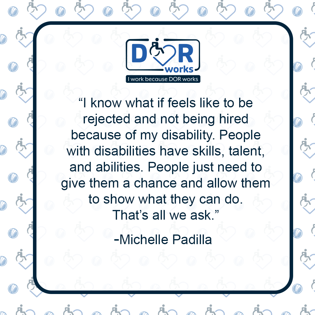 Quote graphic with an I Work Because DOR Works logo at the top of the graphic.  The are smaller versions of the logo repeated on the background of the graphic like wallpaper. Text reads: I know what it feels like to be rejected and not being hired because of my disability. People with disabilities have skills, talent, and abilities. People just need to give them a chance and allow them to show what they can do. That’s all we ask. –Michelle Padilla