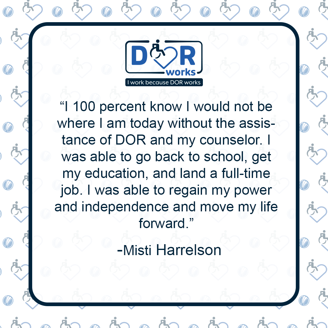 I 100 percent know I would not be where I am today without the assistance of DOR and my counselor. I was able to go back to school, get my education, and land a full-time job. I was able to regain my power and independence and move my life forward. - Misti Harrelson