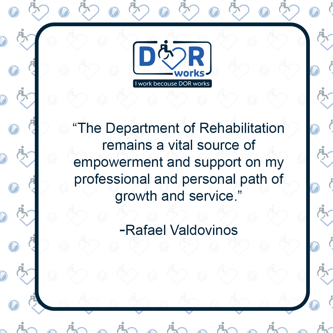 Quote graphic with an I Work Because DOR Works logo at the top of the graphic.  The are smaller versions of the logo repeated on the background of the graphic like wallpaper. Text reads: The Department of Rehabilitation remains a vital source of empowerment and support on my professional and personal path of growth and service. -Rafael Valdovinos