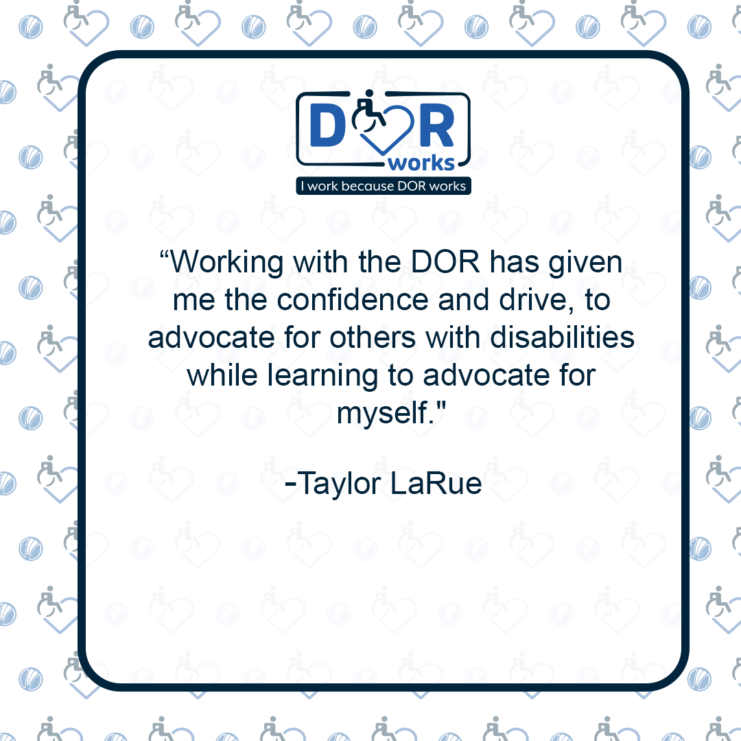 Quote graphic with an I Work Because DOR Works logo at the top of the graphic. The are smaller versions of the logo repeated on the background of the graphic like wallpaper. Text reads: Working with the DOR has given me the confidence and drive to advocate for others with disabilities while learning to advocate for myself. -Taylor LaRue